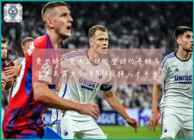 费尔顿：坚决反对哈登的对手较韦德更具实力 06年NBA同样人才济济