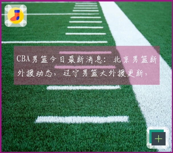 CBA男篮今日最新消息：北京男篮新外援动态，辽宁男篮大外援更新，广东男篮新外援情况