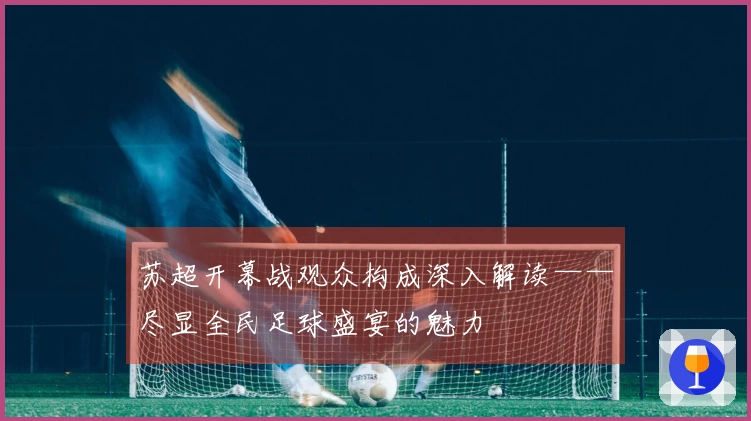 苏超开幕战观众构成深入解读——尽显全民足球盛宴的魅力