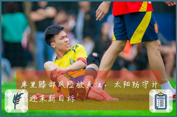 库里膝部风险被关注，太阳防守计划迎来新目标