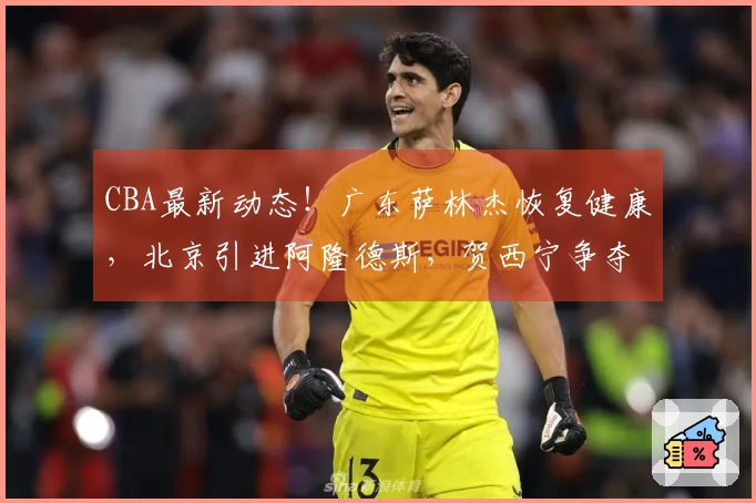 CBA最新动态！广东萨林杰恢复健康，北京引进阿隆德斯，贺西宁争夺MVP