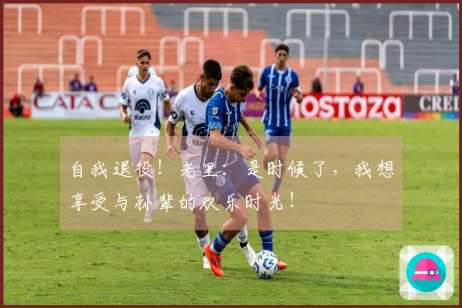自我退役！老里：是时候了，我想享受与孙辈的欢乐时光！