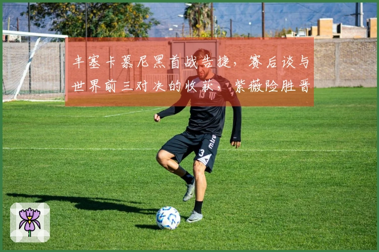丰塞卡慕尼黑首战告捷，赛后谈与世界前三对决的收获，紫薇险胜晋级