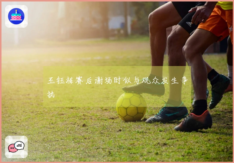 王钰栋赛后谢场时似与观众发生争执