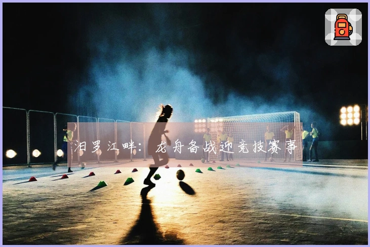 汨罗江畔：龙舟备战迎竞技赛事