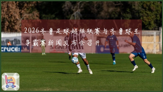 2026齐鲁足球超级联赛与齐鲁球王争霸赛新闻发布会召开
