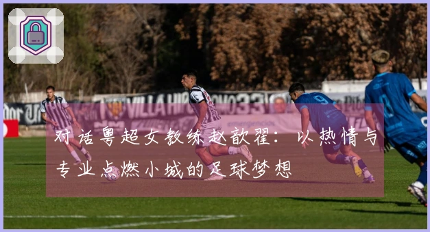 对话粤超女教练赵歆翟：以热情与专业点燃小城的足球梦想