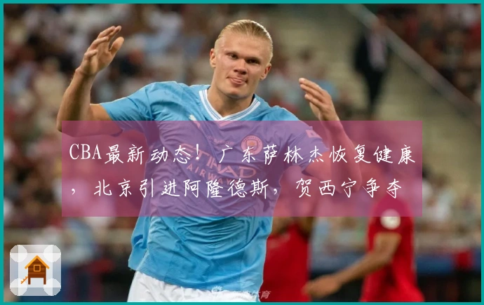 CBA最新动态！广东萨林杰恢复健康，北京引进阿隆德斯，贺西宁争夺MVP