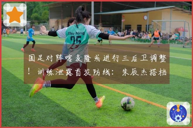国足对阵喀麦隆或进行三后卫调整！训练泄露首发防线：朱辰杰搭档4名U23小将