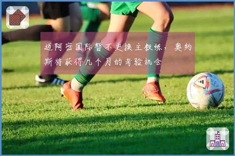 迈阿密国际暂不更换主教练，奥约斯将获得几个月的考验机会