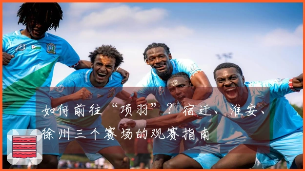 如何前往“项羽”？宿迁、淮安、徐州三个赛场的观赛指南