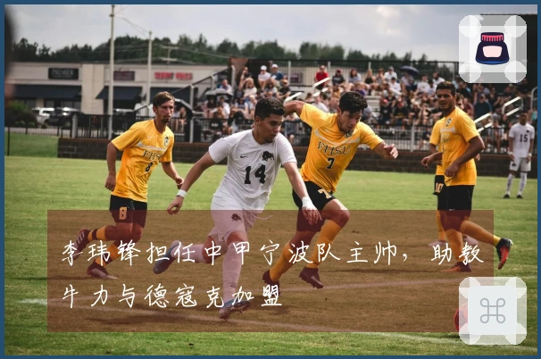 李玮锋担任中甲宁波队主帅，助教牛力与德寇克加盟
