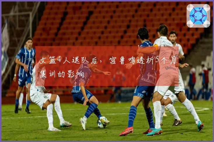 女篮4人退队后，宫鲁鸣透析5个月集训的影响