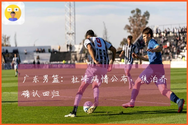 广东男篮：杜峰病情公布，焦泊乔确认回归