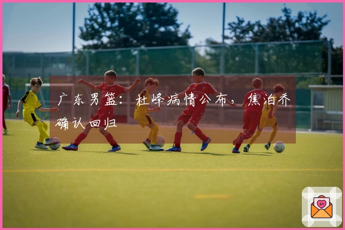广东男篮：杜峰病情公布，焦泊乔确认回归