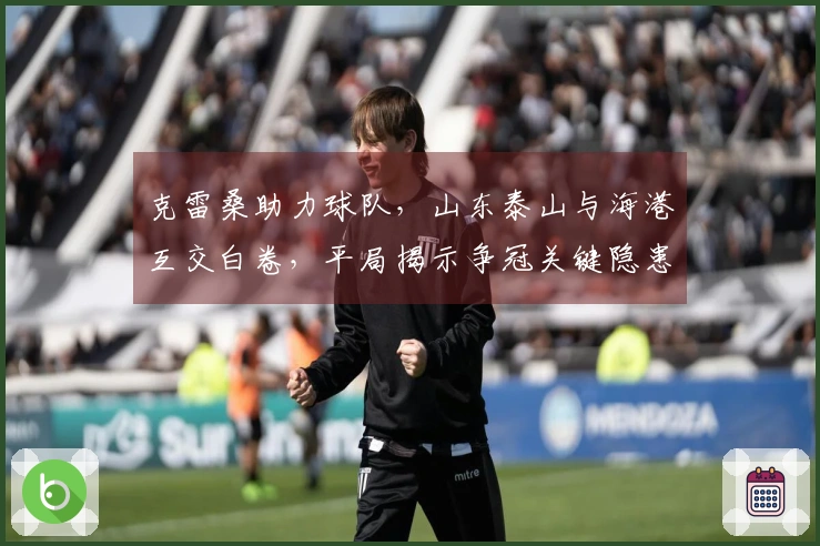克雷桑助力球队，山东泰山与海港互交白卷，平局揭示争冠关键隐患！