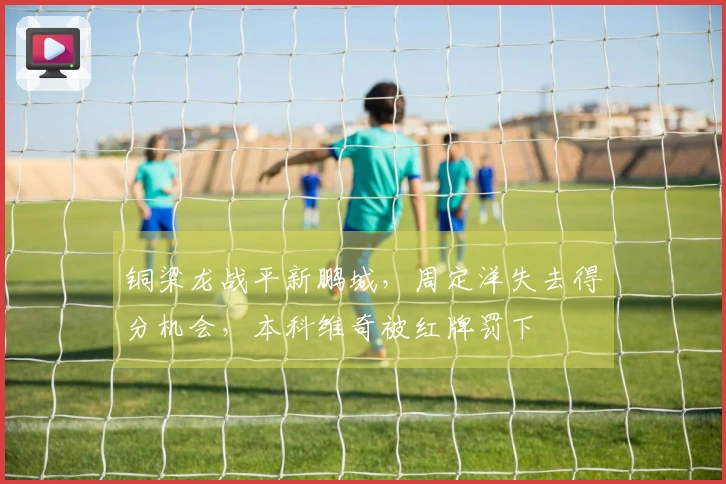 铜梁龙战平新鹏城，周定洋失去得分机会，本科维奇被红牌罚下