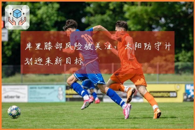 库里膝部风险被关注，太阳防守计划迎来新目标