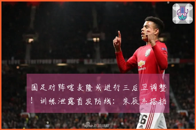 国足对阵喀麦隆或进行三后卫调整！训练泄露首发防线：朱辰杰搭档4名U23小将